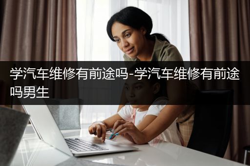 学汽车维修有前途吗-学汽车维修有前途吗男生